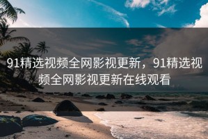 91精选视频全网影视更新，91精选视频全网影视更新在线观看