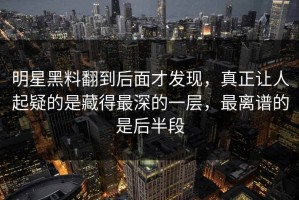明星黑料翻到后面才发现，真正让人起疑的是藏得最深的一层，最离谱的是后半段