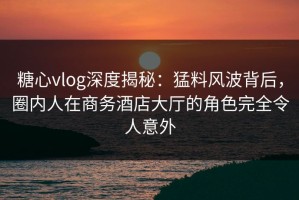 糖心vlog深度揭秘：猛料风波背后，圈内人在商务酒店大厅的角色完全令人意外