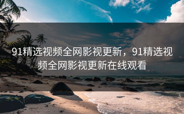 91精选视频全网影视更新，91精选视频全网影视更新在线观看