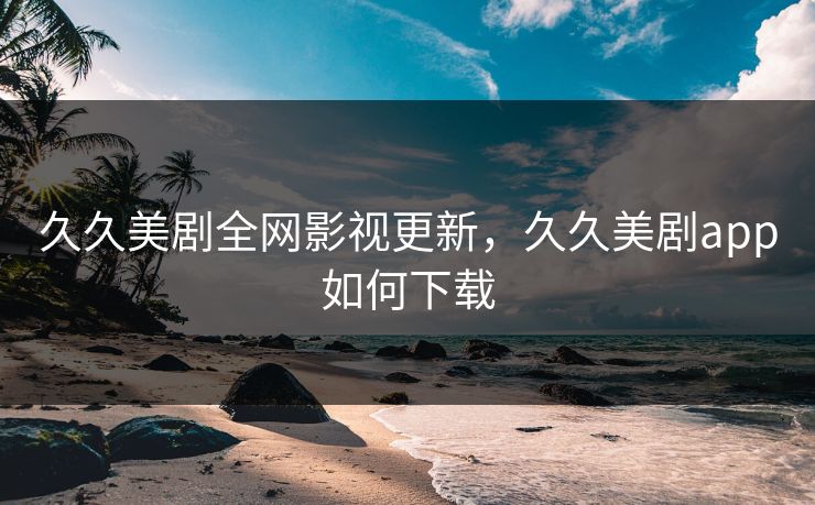 久久美剧全网影视更新，久久美剧app如何下载