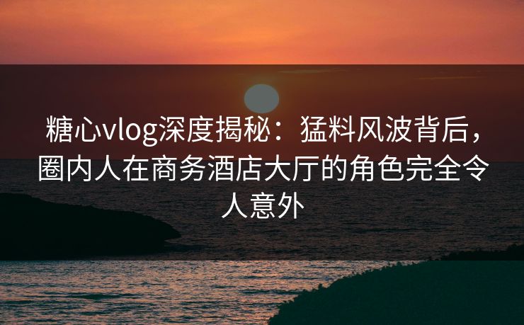 糖心vlog深度揭秘：猛料风波背后，圈内人在商务酒店大厅的角色完全令人意外