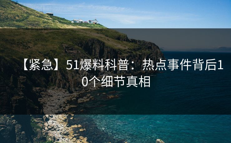 【紧急】51爆料科普：热点事件背后10个细节真相