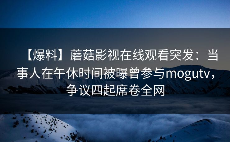 【爆料】蘑菇影视在线观看突发：当事人在午休时间被曝曾参与mogutv，争议四起席卷全网