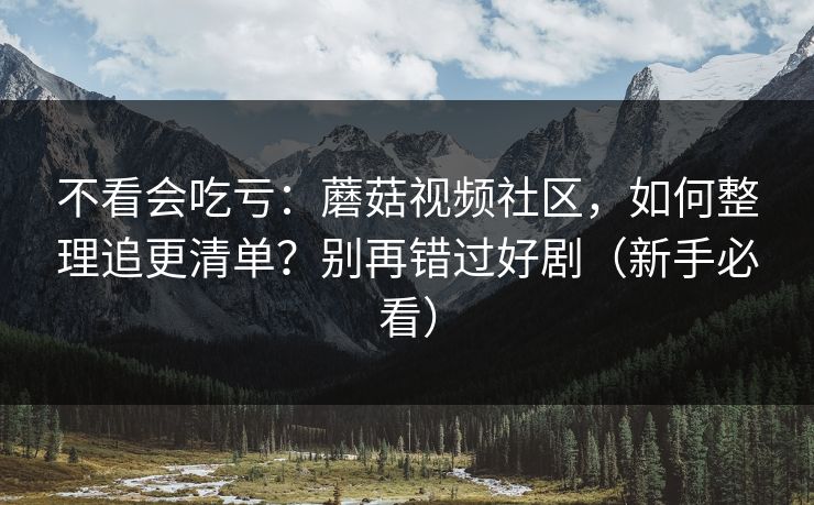 不看会吃亏：蘑菇视频社区，如何整理追更清单？别再错过好剧（新手必看）