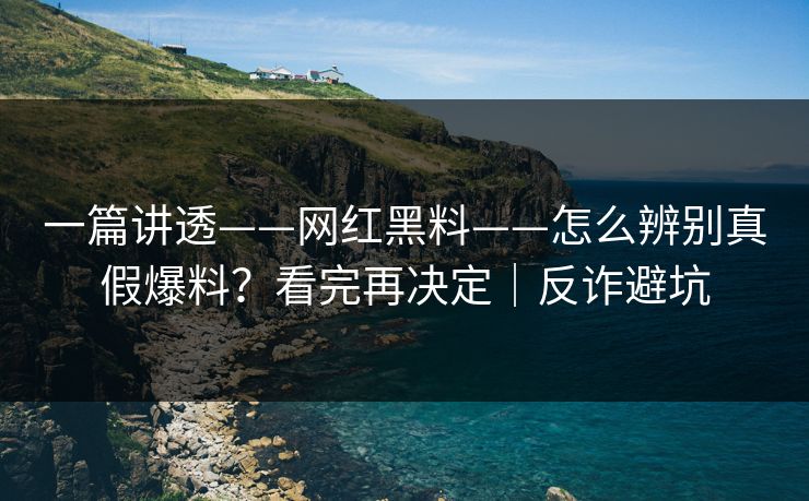 一篇讲透——网红黑料——怎么辨别真假爆料？看完再决定｜反诈避坑