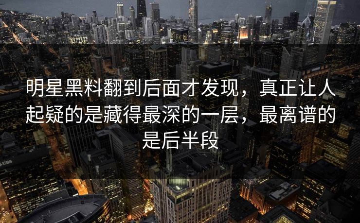 明星黑料翻到后面才发现，真正让人起疑的是藏得最深的一层，最离谱的是后半段